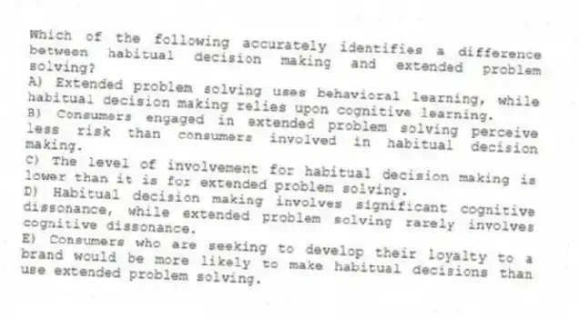 Which of the following accurately identifies a difference between habitual decision making and extended problem solving?
A) Extended problem solving uses behavioral learning, while habitual decision making relies upon cognitive learning.
B) Consumers engaged in extended problem solving perceive less risk than consumers involved in habitual decision making.
C) The level of involvement for habitual decision making is lower than it is for extended problem solving.
D) Habitual decision making involves significant cognitive dissonance, while extended problem solving rarely involves cognitive dissonance.
E) Consumers who are seeking to develop their loyalty to a brand would be more likely to make habitual decisions than use extended problem solving.