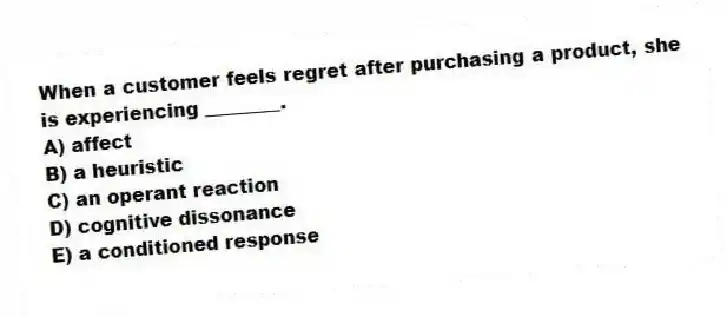 When a customer feels regret after purchasing a product, she is experiencing ________.
A) affect
B) a heuristic
C) an operant reaction
D) cognitive dissonance
E) a conditioned response