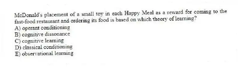 McDonald's placement of a small toy in each Happy Meal as a reward for coming to the fast-food restaurant and ordering its food is based on which theory of learning?
A) operant conditioning
B) cognitive dissonance
C) cognitive learning
D) classical conditioning
E) observational learning