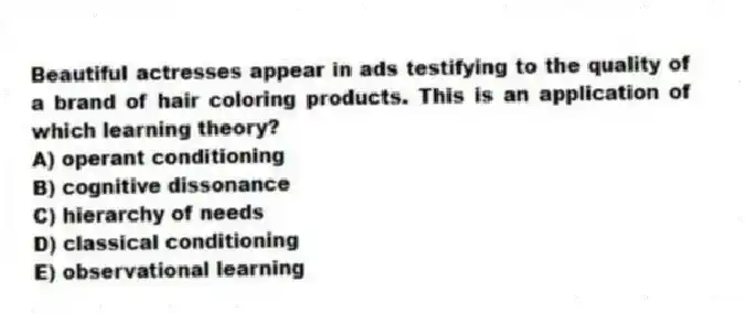 Beautiful actresses appear in ads testifying to the quality of a brand of hair coloring products. This is an application of which learning theory?
A) operant conditioning
B) cognitive dissonance
C) hierarchy of needs
D) classical conditioning
E) observational learning
