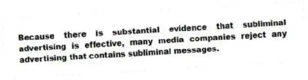 Because there is substantial evidence that subliminal advertising is effective, many media companies reject any advertising that contains subliminal messages.