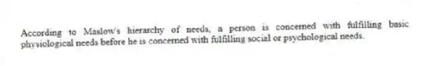 According to Maslow's hierarchy of needs, a person is concerned with fulfilling basic physiological needs before he is concerned with fulfilling social or psychological needs.