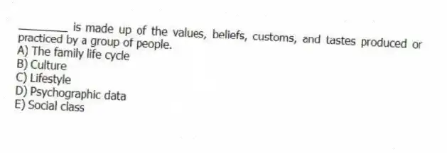 ________ is made up of the values, beliefs, customs, and tastes produced or practiced by a group of people.
A) The family life cycle
B) Culture
C) Lifestyle
D) Psychographic data
E) Social class
