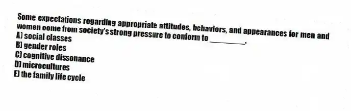 Some expectations regarding appropriate attitudes, behaviors, and appearances for men and women come from society's strong pressure to conform to ________.
A) social classes
B) gender roles
C) cognitive dissonance
D) microcultures
E) the family life cycle