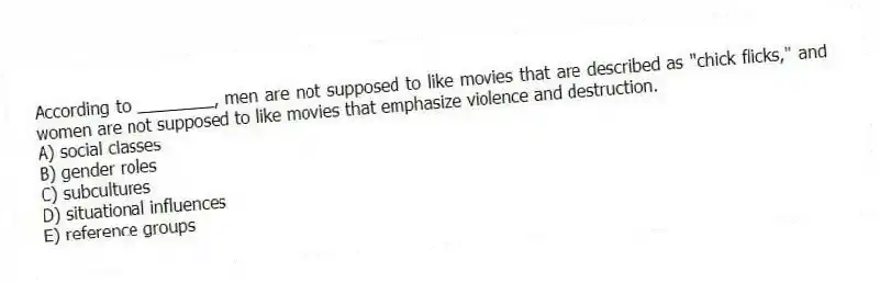 According to ________, men are not supposed to like movies that are described as "chick flicks," and women are not supposed to like movies that emphasize violence and destruction.
A) social classes
B) gender roles
C) subcultures
D) situational influences
E) reference groups