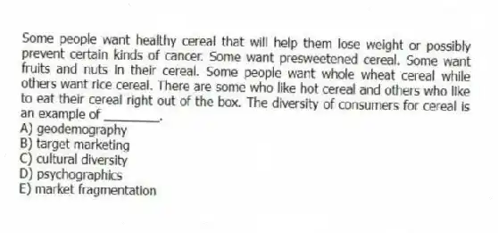 Some people want healthy cereal that will help them lose weight or possibly prevent certain kinds of cancer. Some want presweetened cereal. Some want fruits and nuts in their cereal. Some people want whole wheat cereal while others want rice cereal. There are some who like hot cereal and others who like to eat their cereal right out of the box. The diversity of consumers for cereal is an example of ________.
A) geodemography
B) target marketing
C) cultural diversity
D) psychographics
E) market fragmentation