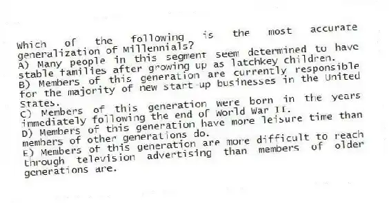 Which of the following is the most accurate generalization of Millennials?
A) Many people in this segment seem determined to have stable families after growing up as latchkey children.
B) Members of this generation are currently responsible for the majority of new start-up businesses in the United States.
C) Members of this generation were born in the years immediately following the end of World War II.
D) Members of this generation have more leisure time than members of other generations do.
E) Members of this generation are more difficult to reach through television advertising than members of older generations are.