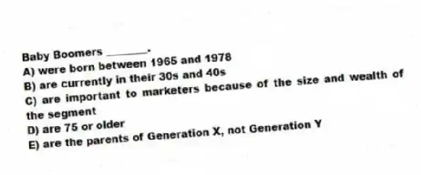 Baby Boomers ________.
A) were born between 1965 and 1978
B) are currently in their 30s and 40s
C) are important to marketers because of the size and wealth of the segment
D) are 75 or older
E) are the parents of Generation X, not Generation Y
