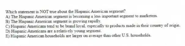 Which statement is NOT true about the Hispanic American segment?
A) The Hispanic American segment is becoming a less important segment to marketers.
B) The Hispanic American segment is growing rapidly.
C) Hispanic Americans tend to be brand loyal, especially to products made in their country of origin.
D) Hispanic Americans are a relatively young segment.
E) Hispanic American households are larger on average than other U.S. households.