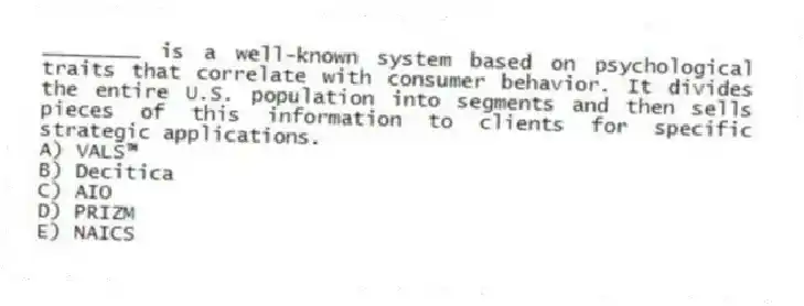 ________ is a well-known system based on psychological traits that correlate with consumer behavior. It divides the entire U.S. population into segments and then sells pieces of this information to clients for specific strategic applications.
A) VALS™
B) Decitica
C) AIO
D) PRIZM
E) NAICS