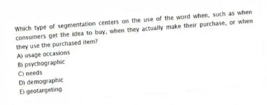 Which type of segmentation centers on the use of the word when, such as when consumers get the idea to buy, when they actually make their purchase, or when they use the purchased item?
A) usage occasions
B) psychographic
C) needs
D) demographic
E) geotargeting