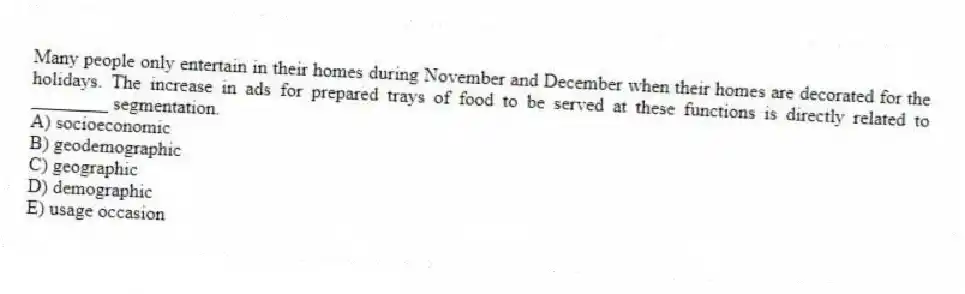 Many people only entertain in their homes during November and December when their homes are decorated for the holidays. The increase in ads for prepared trays of food to be served at these functions is directly related to ________ segmentation.
A) socioeconomic
B) geodemographic
C) geographic
D) demographic
E) usage occasion