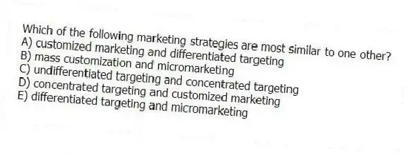 Which of the following marketing strategies are most similar to one other?
A) customized marketing and differentiated targeting
B) mass customization and micromarketing
C) undifferentiated targeting and concentrated targeting
D) concentrated targeting and customized marketing
E) differentiated targeting and micromarketing