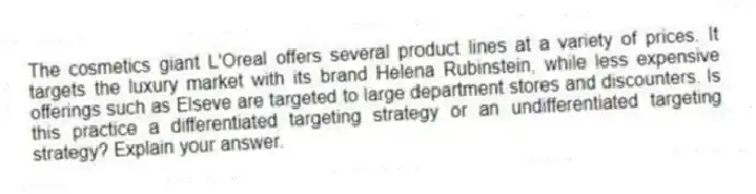 The cosmetics giant L'Oreal offers several product lines at a variety of prices. It targets the luxury market with its brand Helena Rubinstein, while less expensive offerings such as Elseve are targeted to large department stores and discounters. Is this practice a differentiated targeting strategy or an undifferentiated targeting strategy? Explain your answer.