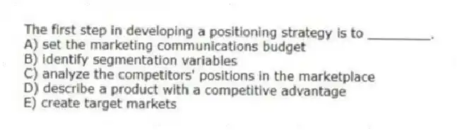 The first step in developing a positioning strategy is to ________.
A) set the marketing communications budget
B) identify segmentation variables
C) analyze the competitors' positions in the marketplace
D) describe a product with a competitive advantage
E) create target markets