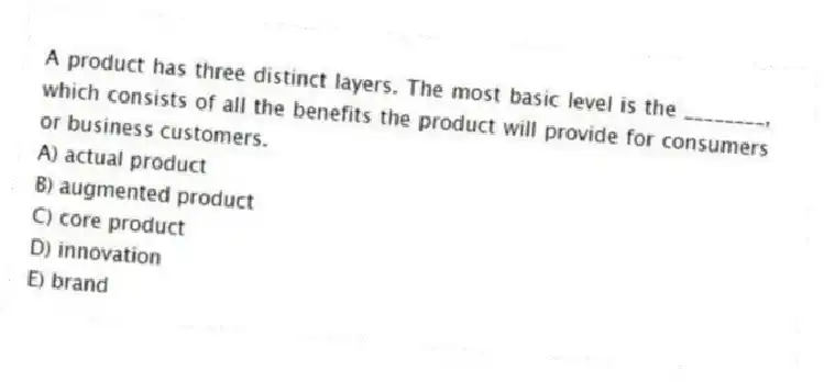 A product has three distinct layers. The most basic level is the ________, which consists of all the benefits the product will provide for consumers or business customers.
A) actual product
B) augmented product
C) core product
D) innovation
E) brand