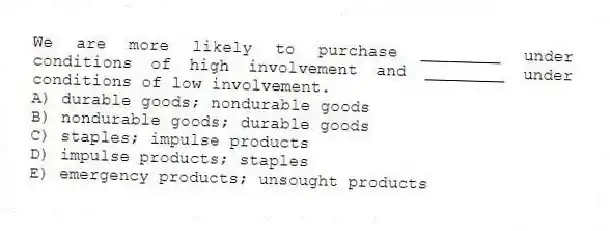 We are more likely to purchase ________ under conditions of high involvement and ________ under conditions of low involvement.
A) durable goods; nondurable goods
B) nondurable goods; durable goods
C) staples; impulse products
D) impulse products; staples
E) emergency products; unsought products
