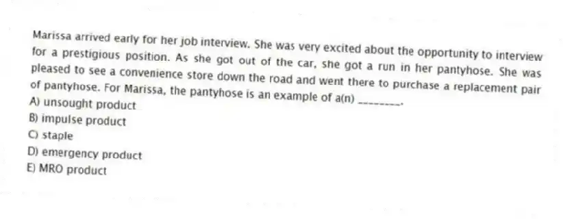Marissa arrived early for her job interview. She was very excited about the opportunity to interview for a prestigious position. As she got out of the car, she got a run in her pantyhose. She was pleased to see a convenience store down the road and went there to purchase a replacement pair of pantyhose. For Marissa, the pantyhose is an example of a(n) ________.
A) unsought product
B) impulse product
C) staple
D) emergency product
E) MRO product