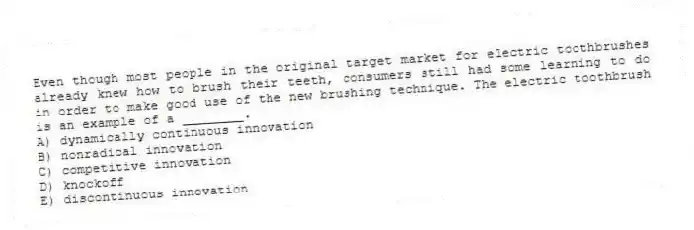 Even though most people in the original target market for electric toothbrushes already knew how to brush their teeth, consumers still had some learning to do in order to make good use of the new brushing technique. The electric toothbrush is an example of a ________.
A) dynamically continuous innovation
B) nonradical innovation
C) competitive innovation
D) knockoff
E) discontinuous innovation
