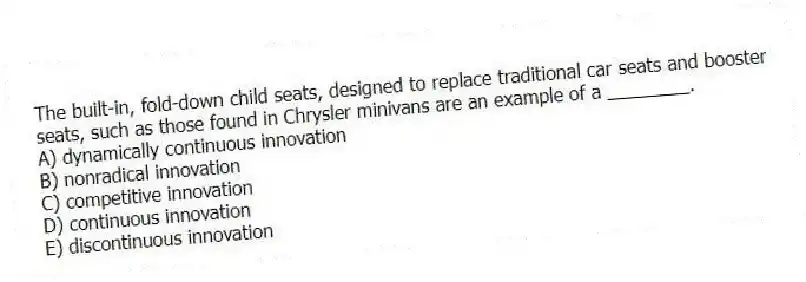 The built-in, fold-down child seats, designed to replace traditional car seats and booster seats, such as those found in Chrysler minivans are an example of a ________.
A) dynamically continuous innovation
B) nonradical innovation
C) competitive innovation
D) continuous innovation
E) discontinuous innovation