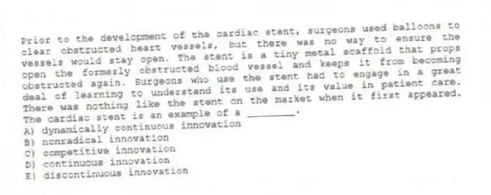 Prior to the development of the cardiac stent, surgeons used balloons to clear obstructed heart vessels, but there was no way to ensure the vessels would stay open. The stent is a tiny metal scaffold that props open the formerly obstructed blood vessel and keeps it from becoming obstructed again. Surgeons who use the stent had to engage in a great deal of learning to understand its use and its value in patient care. There was nothing like the stent on the market when it first appeared. The cardiac stent is an example of a ________.
A) dynamically continuous innovation
B) nonradical innovation
C) competitive innovation
D) continuous innovation
E) discontinuous innovation