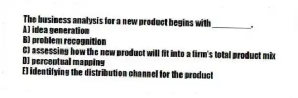 The business analysis for a new product begins with ________.
A) idea generation
B) problem recognition
C) assessing how the new product will fit into a firm's total product mix
D) perceptual mapping
E) identifying the distribution channel for the product