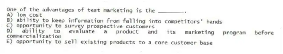 One of the advantages of test marketing is the ________.
A) low cost
B) ability to keep information from falling into competitors' hands
C) opportunity to survey prospective customers
D) ability to evaluate a product and its marketing program before commercialization
E) opportunity to sell existing products to a core customer base