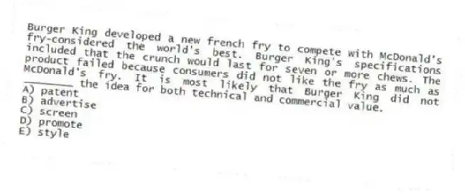 Burger King developed a new french fry to compete with McDonald's fry-considered the world's best. Burger King's specifications included that the crunch would last for seven or more chews. The product failed because consumers did not like the fry as much as McDonald's fry. It is most likely that Burger King did not ________ the idea for both technical and commercial value.
A) patent
B) advertise
C) screen
D) promote
E) style