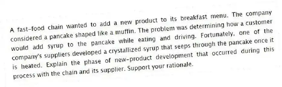 A fast-food chain wanted to add a new product to its breakfast menu. The company considered a pancake shaped like a muffin. The problem was determining how a customer would add syrup to the pancake while eating and driving. Fortunately, one of the company's suppliers developed a crystallized syrup that seeps through the pancake once it is heated. Explain the phase of new-product development that occurred during this process with the chain and its supplier. Support your rationale.
