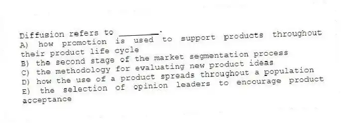 Diffusion refers to ________.
A) how promotion is used to support products throughout their product life cycle
B) the second stage of the market segmentation process
C) the methodology for evaluating new product ideas
D) how the use of a product spreads throughout a population
E) the selection of opinion leaders to encourage product acceptance