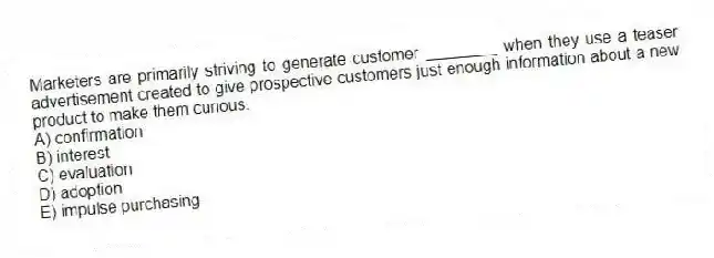 Marketers are primarily striving to generate customer ________ when they use a teaser advertisement created to give prospective customers just enough information about a new product to make them curious.
A) confirmation
B) interest
C) evaluation
D) adoption
E) impulse purchasing