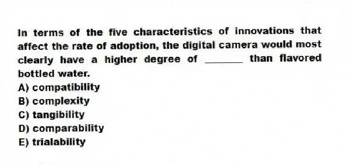 In terms of the five characteristics of innovations that affect the rate of adoption, the digital camera would most clearly have a higher degree of ________ than flavored bottled water.
A) compatibility
B) complexity
C) tangibility
D) comparability
E) trialability