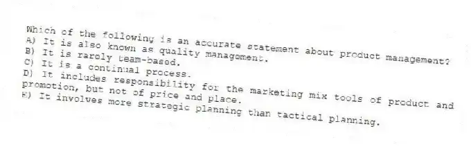Which of the following is an accurate statement about product management?
A) It is also known as quality management.
B) It is rarely team-based.
C) It is a continual process.
D) It includes responsibility for the marketing mix tools of product and promotion, but not of price and place.
E) It involves more strategic planning than tactical planning.