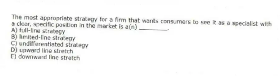 The most appropriate strategy for a firm that wants consumers to see it as a specialist with a clear, specific position in the market is a(n) ________.
A) full-line strategy
B) limited-line strategy
C) undifferentiated strategy
D) upward line stretch
E) downward line stretch