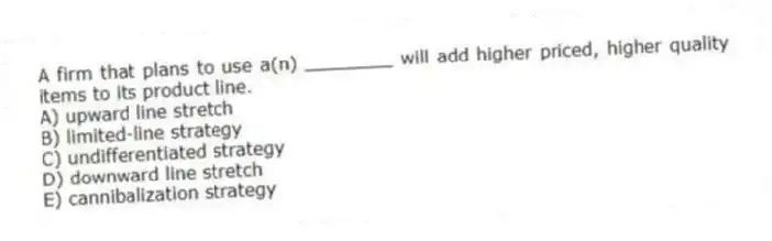 A firm that plans to use a(n) ________ will add higher priced, higher quality items to its product line.
A) upward line stretch
B) limited-line strategy
C) undifferentiated strategy
D) downward line stretch
E) cannibalization strategy