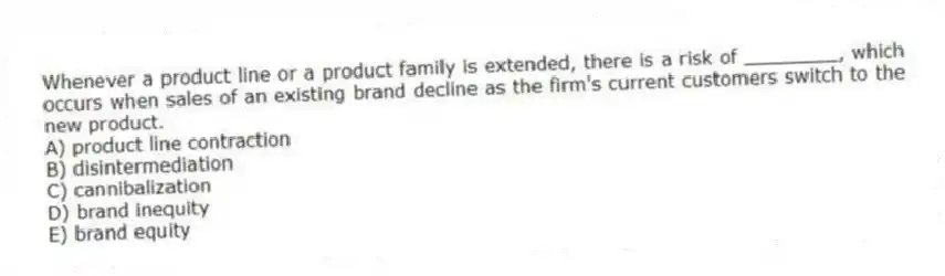 Whenever a product line or a product family is extended, there is a risk of ________, which occurs when sales of an existing brand decline as the firm's current customers switch to the new product.
A) product line contraction
B) disintermediation
C) cannibalization
D) brand inequity
E) brand equity