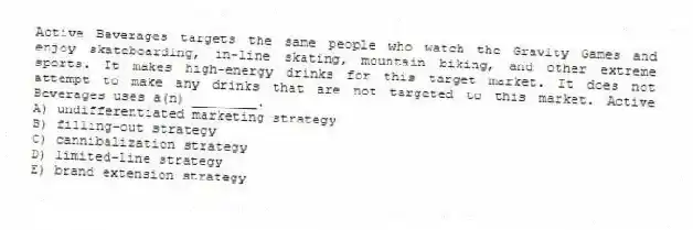Active Beverages targets the same people who watch the Gravity Games and enjoy skateboarding, in-line skating, mountain biking, and other extreme sports. It makes high-energy drinks for this target market. It does not attempt to make any drinks that are not targeted to this market. Active Beverages uses a(n) ________.
A) undifferentiated marketing strategy
B) filling-out strategy
C) cannibalization strategy
D) limited-line strategy
E) brand extension strategy