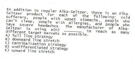 In addition to regular Alka-Seltzer, there is an Alka-Seltzer product for each of the following: cold sufferers, people with upset stomachs, people who can't sleep, people with allergies, and people who have severe headaches. The manufacturer of Alka-Seltzer is using a(n) ________ to reach as many different target markets as possible.
A) full line strategy
B) downward line stretch
C) cannibalization strategy
D) undifferentiated strategy
E) upward line stretch