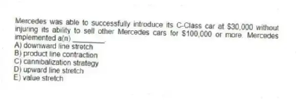 Mercedes was able to successfully introduce its C-Class car at $30,000 without injuring its ability to sell other Mercedes cars for $100,000 or more. Mercedes implemented a(n) ________.
A) downward line stretch
B) product line contraction
C) cannibalization strategy
D) upward line stretch
E) value stretch