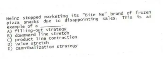 Heinz stopped marketing its "Bite Me" brand of frozen pizza snacks due to disappointing sales. This is an example of a ________.
A) filling-out strategy
B) downward line stretch
C) product line contraction
D) value stretch
E) cannibalization strategy