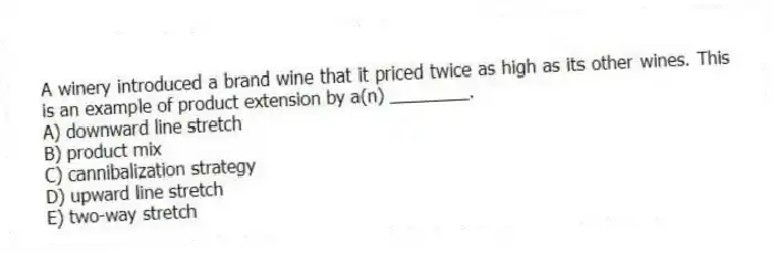 A winery introduced a brand wine that it priced twice as high as its other wines. This is an example of product extension by a(n) ________.
A) downward line stretch
B) product mix
C) cannibalization strategy
D) upward line stretch
E) two-way stretch