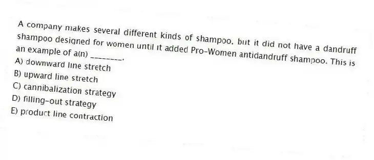 A company makes several different kinds of shampoo, but it did not have a dandruff shampoo designed for women until it added Pro-Women antidandruff shampoo. This is an example of a(n) ________.
A) downward line stretch
B) upward line stretch
C) cannibalization strategy
D) filling-out strategy
E) product line contraction