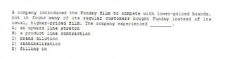 A company introduced the Funday film to compete with lower-priced brands, but it found many of its regular customers bought Funday instead of its usual, higher-priced film. The company experienced ________.
A) an upward line stretch
B) a product line contraction
C) brand dilution
D) cannibalization
E) filling in