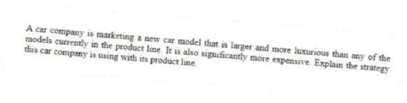 A car company is marketing a new car model that is larger and more luxurious than any of the models currently in the product line. It is also significantly more expensive. Explain the strategy this car company is using with its product line.
