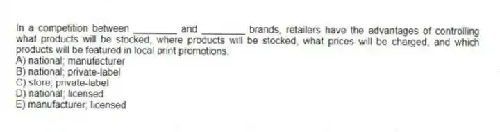 In a competition between ________ and ________ brands, retailers have the advantages of controlling what products will be stocked, where products will be stocked, what prices will be charged, and which products will be featured in local print promotions.
A) national; manufacturer
B) national; private-label
C) store; private-label
D) national; licensed
E) manufacturer; licensed