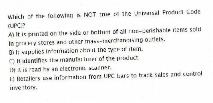 Which of the following is NOT true of the Universal Product Code (UPC)?
A) It is printed on the side or bottom of all non-perishable items sold in grocery stores and other mass-merchandising outlets.
B) It supplies information about the type of item.
C) It identifies the manufacturer of the product.
D) It is read by an electronic scanner.
E) Retailers use information from UPC bars to track sales and control inventory.
