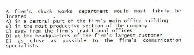 A firm's skunk works department would most likely be located ________.
A) in a central part of the firm's main office building
B) in the most productive section of the company
C) away from the firm's traditional offices
D) at the headquarters of the firm's largest customer
E) as close as possible to the firm's communication specialists