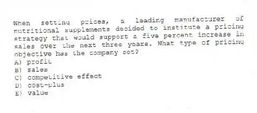 When setting prices, a leading manufacturer of nutritional supplements decided to institute a pricing strategy that would support a five percent increase in sales over the next three years. What type of pricing objective has the company set?
A) profit
B) sales
C) competitive effect
D) cost-plus
E) value