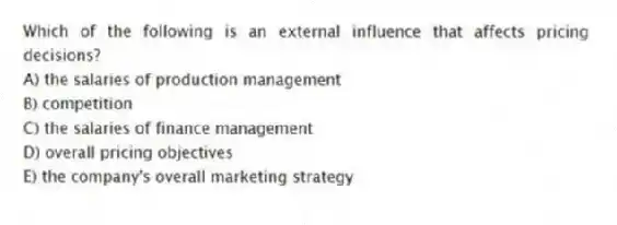 Which of the following is an external influence that affects pricing decisions?
A) the salaries of production management
B) competition
C) the salaries of finance management
D) overall pricing objectives
E) the company's overall marketing strategy