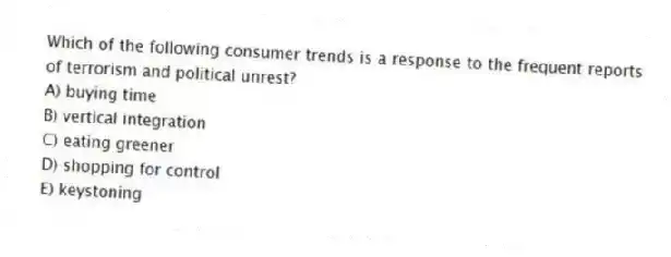 Which of the following consumer trends is a response to the frequent reports of terrorism and political unrest?
A) buying time
B) vertical integration
C) eating greener
D) shopping for control
E) keystoning
